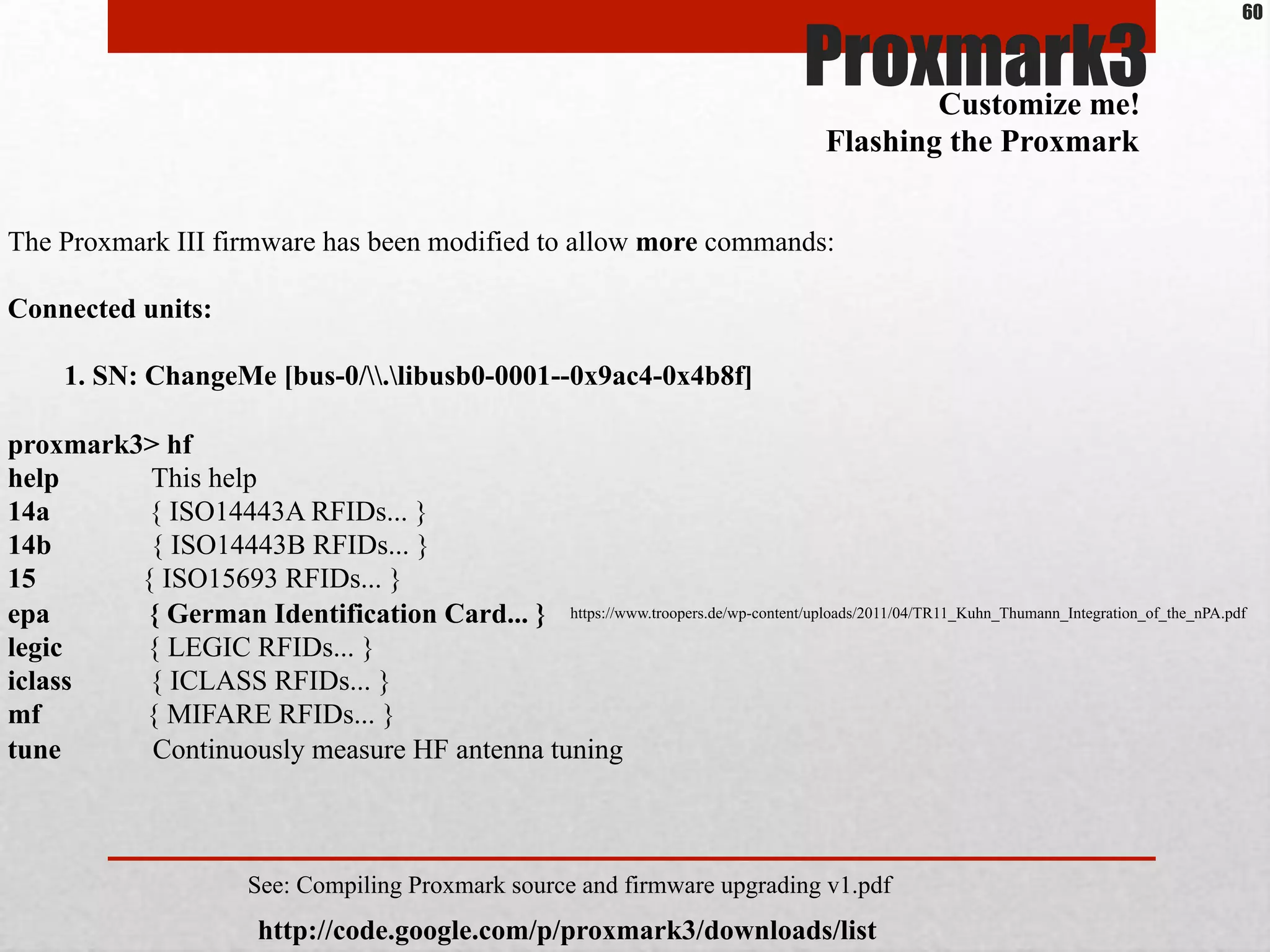 Proxmark3
The Proxmark III firmware has been modified to allow more commands:
Connected units:
1. SN: ChangeMe [bus-0/.libusb0-0001--0x9ac4-0x4b8f]
proxmark3> hf
help This help
14a { ISO14443A RFIDs... }
14b { ISO14443B RFIDs... }
15 { ISO15693 RFIDs... }
epa { German Identification Card... }
legic { LEGIC RFIDs... }
iclass { ICLASS RFIDs... }
mf { MIFARE RFIDs... }
tune Continuously measure HF antenna tuning
Customize me!
Flashing the Proxmark
http://code.google.com/p/proxmark3/downloads/list
See: Compiling Proxmark source and firmware upgrading v1.pdf
https://www.troopers.de/wp-content/uploads/2011/04/TR11_Kuhn_Thumann_Integration_of_the_nPA.pdf
60
 
