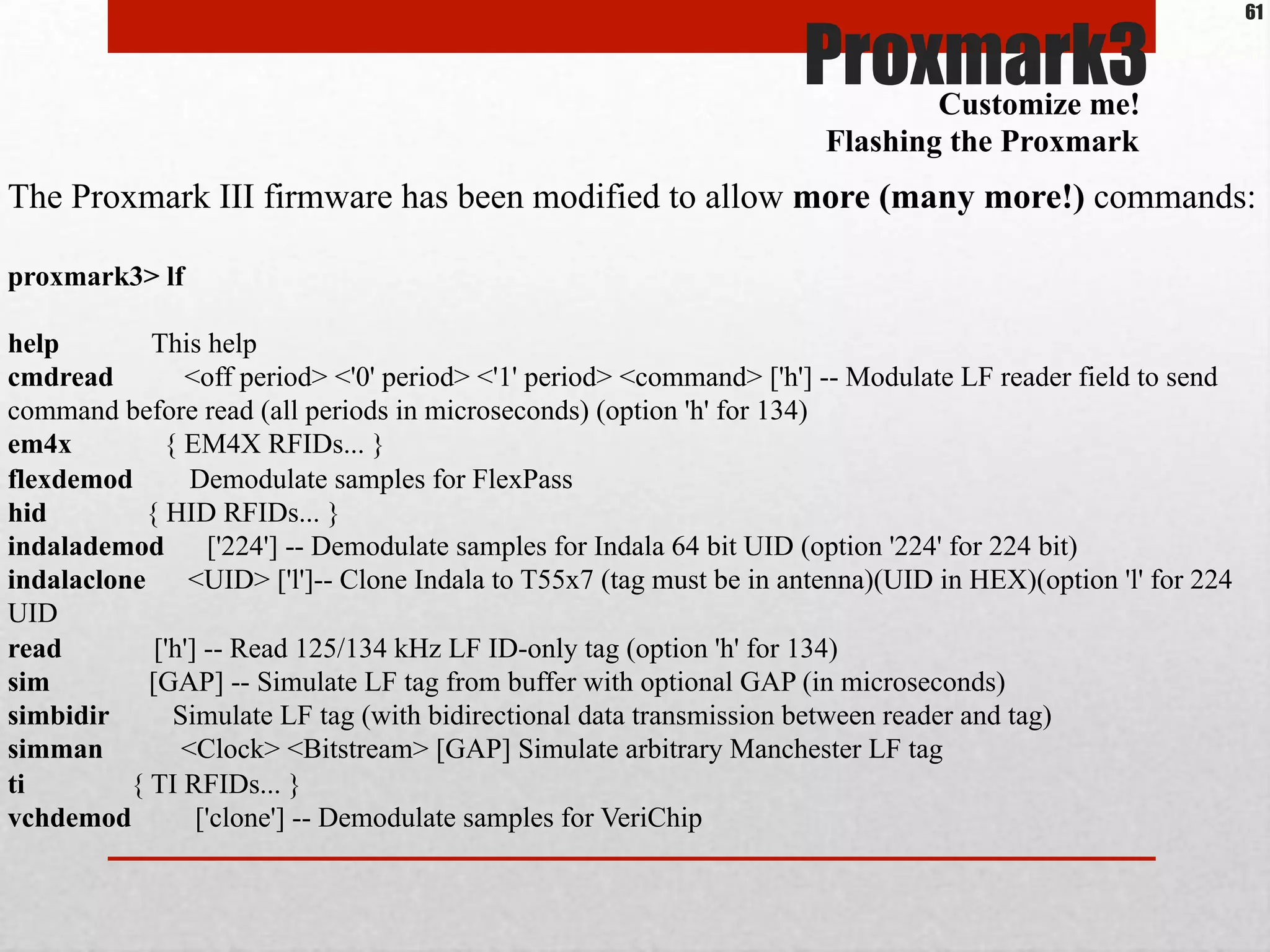 Proxmark3
The Proxmark III firmware has been modified to allow more (many more!) commands:
proxmark3> lf
help This help
cmdread <off period> <'0' period> <'1' period> <command> ['h'] -- Modulate LF reader field to send
command before read (all periods in microseconds) (option 'h' for 134)
em4x { EM4X RFIDs... }
flexdemod Demodulate samples for FlexPass
hid { HID RFIDs... }
indalademod ['224'] -- Demodulate samples for Indala 64 bit UID (option '224' for 224 bit)
indalaclone <UID> ['l']-- Clone Indala to T55x7 (tag must be in antenna)(UID in HEX)(option 'l' for 224
UID
read ['h'] -- Read 125/134 kHz LF ID-only tag (option 'h' for 134)
sim [GAP] -- Simulate LF tag from buffer with optional GAP (in microseconds)
simbidir Simulate LF tag (with bidirectional data transmission between reader and tag)
simman <Clock> <Bitstream> [GAP] Simulate arbitrary Manchester LF tag
ti { TI RFIDs... }
vchdemod ['clone'] -- Demodulate samples for VeriChip
Customize me!
Flashing the Proxmark
61
 