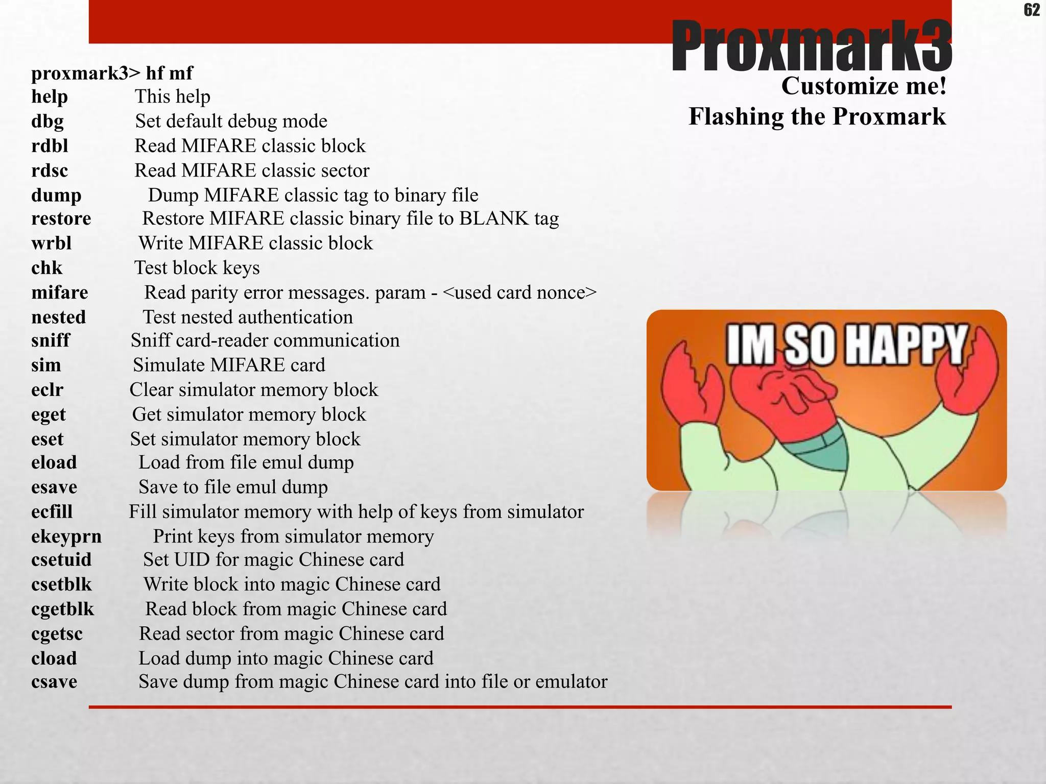 Proxmark3proxmark3> hf mf
help This help
dbg Set default debug mode
rdbl Read MIFARE classic block
rdsc Read MIFARE classic sector
dump Dump MIFARE classic tag to binary file
restore Restore MIFARE classic binary file to BLANK tag
wrbl Write MIFARE classic block
chk Test block keys
mifare Read parity error messages. param - <used card nonce>
nested Test nested authentication
sniff Sniff card-reader communication
sim Simulate MIFARE card
eclr Clear simulator memory block
eget Get simulator memory block
eset Set simulator memory block
eload Load from file emul dump
esave Save to file emul dump
ecfill Fill simulator memory with help of keys from simulator
ekeyprn Print keys from simulator memory
csetuid Set UID for magic Chinese card
csetblk Write block into magic Chinese card
cgetblk Read block from magic Chinese card
cgetsc Read sector from magic Chinese card
cload Load dump into magic Chinese card
csave Save dump from magic Chinese card into file or emulator
Customize me!
Flashing the Proxmark
62
 