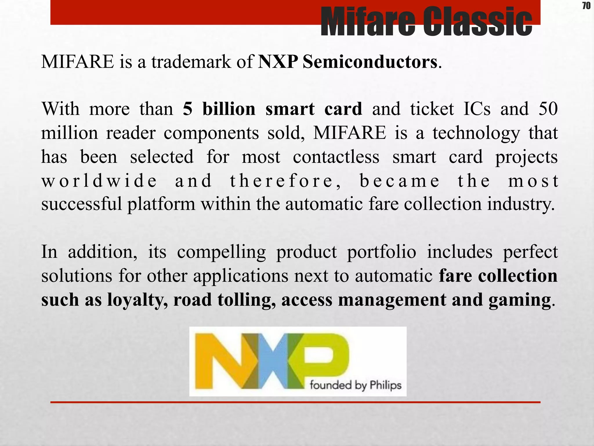 MIFARE is a trademark of NXP Semiconductors.
With more than 5 billion smart card and ticket ICs and 50
million reader components sold, MIFARE is a technology that
has been selected for most contactless smart card projects
w o r l d w i d e a n d t h e r e f o r e , b e c a m e t h e m o s t
successful platform within the automatic fare collection industry.
In addition, its compelling product portfolio includes perfect
solutions for other applications next to automatic fare collection
such as loyalty, road tolling, access management and gaming.
Mifare Classic
70
 
