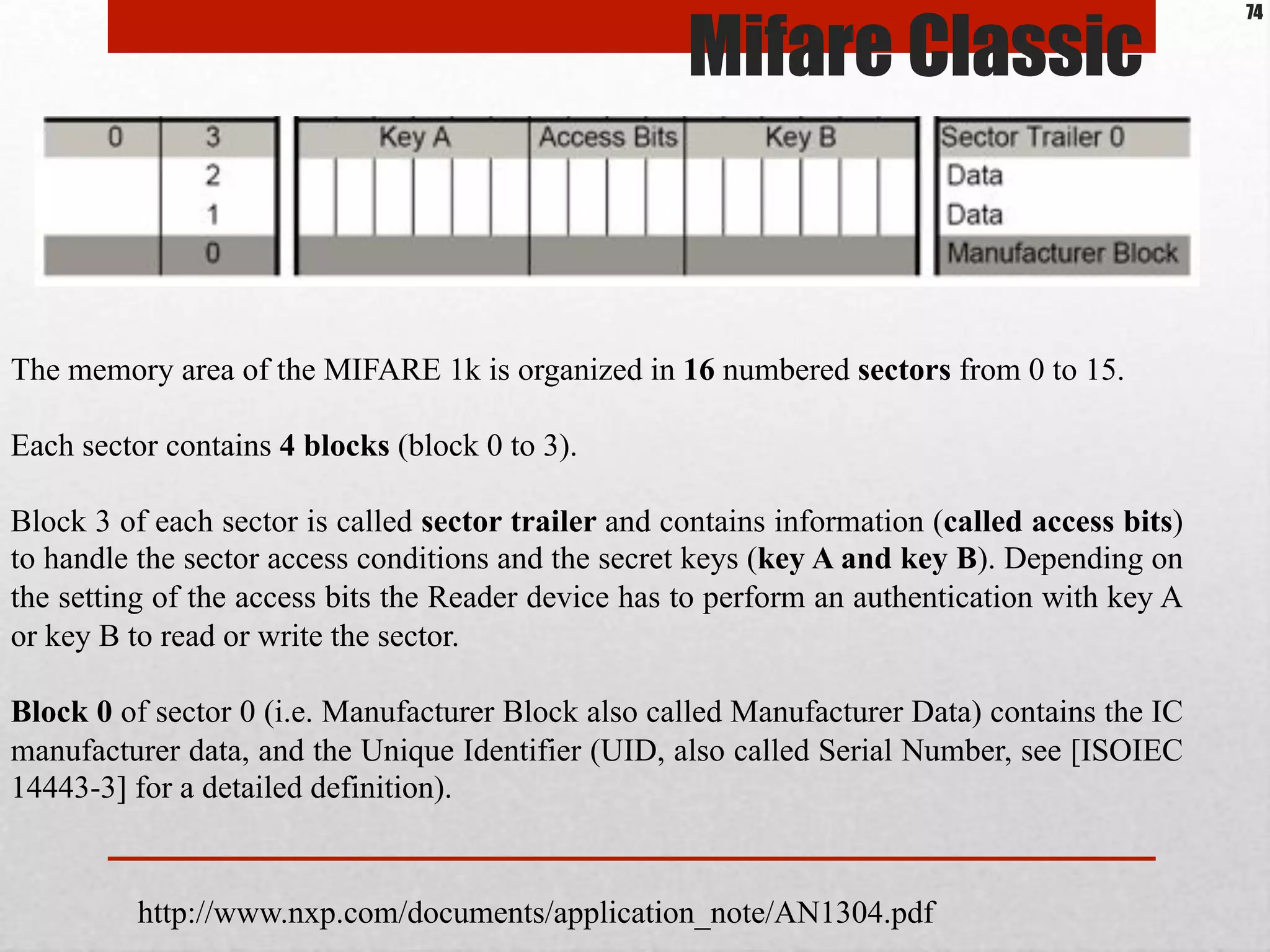 http://www.nxp.com/documents/application_note/AN1304.pdf
The memory area of the MIFARE 1k is organized in 16 numbered sectors from 0 to 15.
Each sector contains 4 blocks (block 0 to 3).
Block 3 of each sector is called sector trailer and contains information (called access bits)
to handle the sector access conditions and the secret keys (key A and key B). Depending on
the setting of the access bits the Reader device has to perform an authentication with key A
or key B to read or write the sector.
Block 0 of sector 0 (i.e. Manufacturer Block also called Manufacturer Data) contains the IC
manufacturer data, and the Unique Identifier (UID, also called Serial Number, see [ISOIEC
14443-3] for a detailed definition).
Mifare Classic
74
 