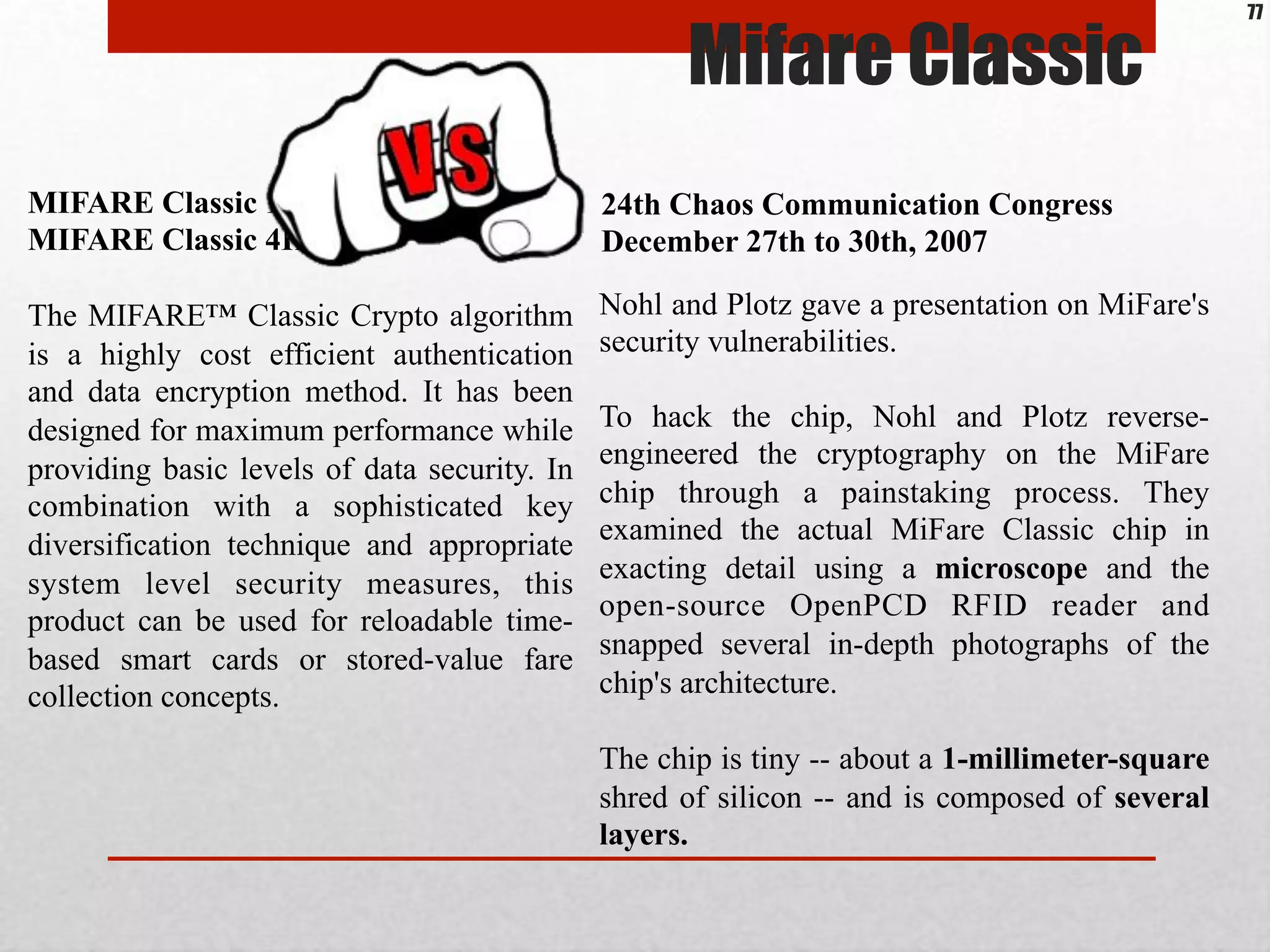 MIFARE Classic 1K,
MIFARE Classic 4K
The MIFARE™ Classic Crypto algorithm
is a highly cost efficient authentication
and data encryption method. It has been
designed for maximum performance while
providing basic levels of data security. In
combination with a sophisticated key
diversification technique and appropriate
system level security measures, this
product can be used for reloadable time-
based smart cards or stored-value fare
collection concepts.
24th Chaos Communication Congress
December 27th to 30th, 2007
Nohl and Plotz gave a presentation on MiFare's
security vulnerabilities.
To hack the chip, Nohl and Plotz reverse-
engineered the cryptography on the MiFare
chip through a painstaking process. They
examined the actual MiFare Classic chip in
exacting detail using a microscope and the
open-source OpenPCD RFID reader and
snapped several in-depth photographs of the
chip's architecture.
The chip is tiny -- about a 1-millimeter-square
shred of silicon -- and is composed of several
layers.
Mifare Classic
77
 