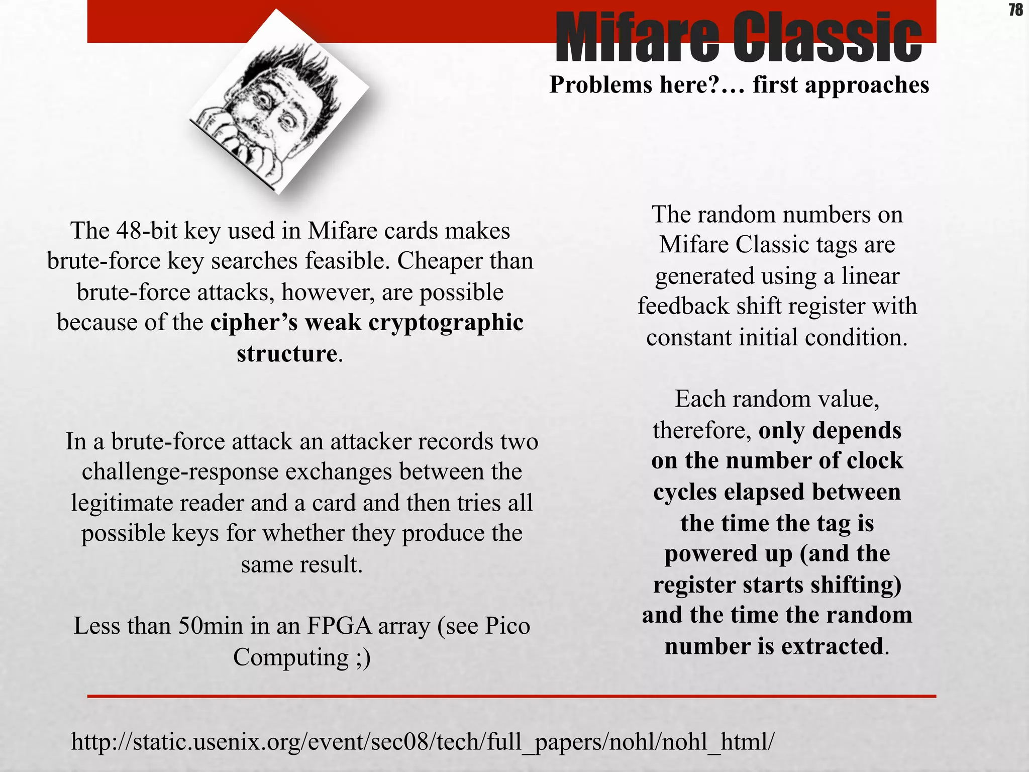 The 48-bit key used in Mifare cards makes
brute-force key searches feasible. Cheaper than
brute-force attacks, however, are possible
because of the cipher’s weak cryptographic
structure.
In a brute-force attack an attacker records two
challenge-response exchanges between the
legitimate reader and a card and then tries all
possible keys for whether they produce the
same result.
Less than 50min in an FPGA array (see Pico
Computing ;)
The random numbers on
Mifare Classic tags are
generated using a linear
feedback shift register with
constant initial condition.
Each random value,
therefore, only depends
on the number of clock
cycles elapsed between
the time the tag is
powered up (and the
register starts shifting)
and the time the random
number is extracted.
http://static.usenix.org/event/sec08/tech/full_papers/nohl/nohl_html/
Mifare Classic
Problems here?… first approaches
78
 