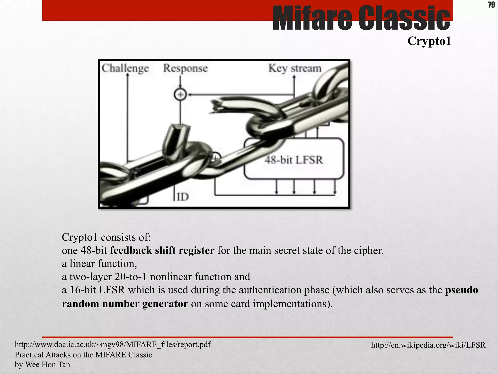Crypto1 consists of:
one 48-bit feedback shift register for the main secret state of the cipher,
a linear function,
a two-layer 20-to-1 nonlinear function and
a 16-bit LFSR which is used during the authentication phase (which also serves as the pseudo
random number generator on some card implementations).
Mifare Classic
Crypto1
http://www.doc.ic.ac.uk/~mgv98/MIFARE_files/report.pdf
Practical Attacks on the MIFARE Classic
by Wee Hon Tan
79
http://en.wikipedia.org/wiki/LFSR
 