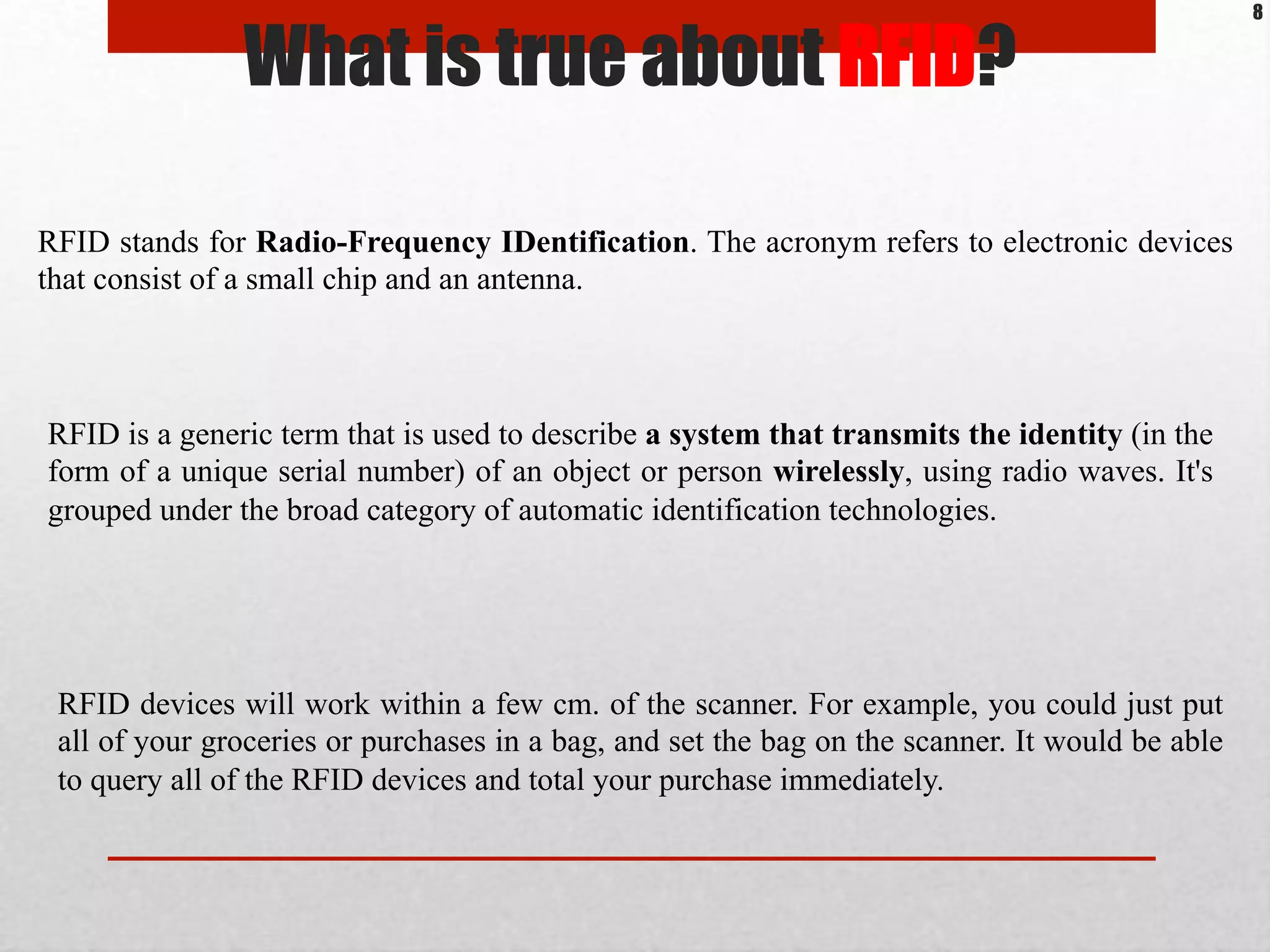 What is true about RFID?
RFID is a generic term that is used to describe a system that transmits the identity (in the
form of a unique serial number) of an object or person wirelessly, using radio waves. It's
grouped under the broad category of automatic identification technologies.
RFID stands for Radio-Frequency IDentification. The acronym refers to electronic devices
that consist of a small chip and an antenna.
RFID devices will work within a few cm. of the scanner. For example, you could just put
all of your groceries or purchases in a bag, and set the bag on the scanner. It would be able
to query all of the RFID devices and total your purchase immediately.
8
 