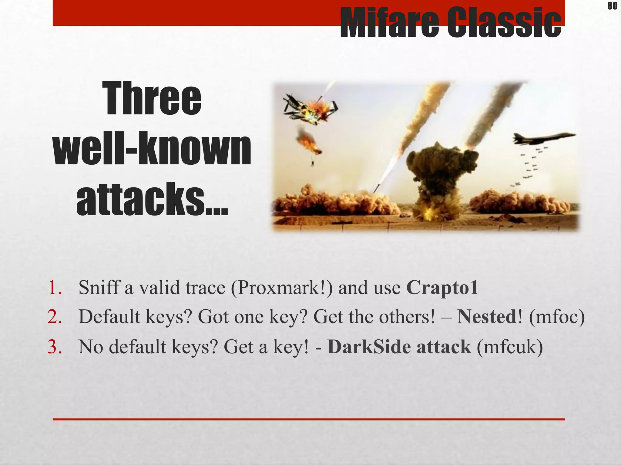 Three
well-known
attacks…
1.  Sniff a valid trace (Proxmark!) and use Crapto1
2.  Default keys? Got one key? Get the others! – Nested! (mfoc)
3.  No default keys? Get a key! - DarkSide attack (mfcuk)
Mifare Classic
80
 
