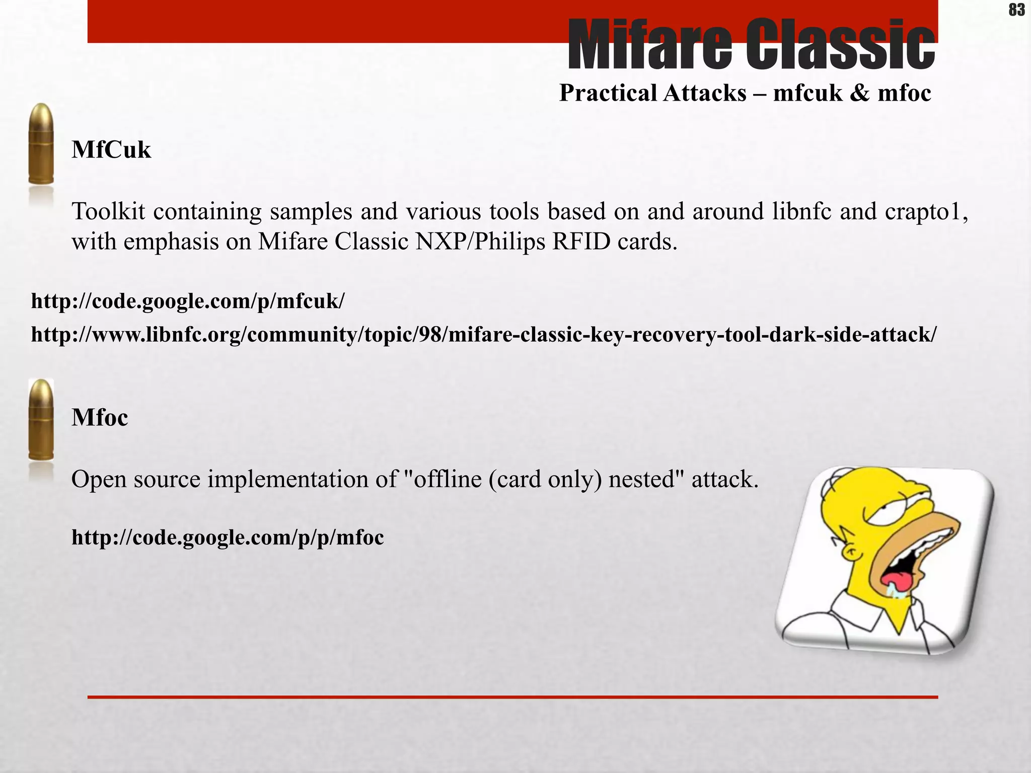 http://code.google.com/p/p/mfoc
Mfoc
Open source implementation of "offline (card only) nested" attack.
Mifare Classic
Practical Attacks – mfcuk & mfoc
http://code.google.com/p/mfcuk/
MfCuk
Toolkit containing samples and various tools based on and around libnfc and crapto1,
with emphasis on Mifare Classic NXP/Philips RFID cards.
http://www.libnfc.org/community/topic/98/mifare-classic-key-recovery-tool-dark-side-attack/
83
 