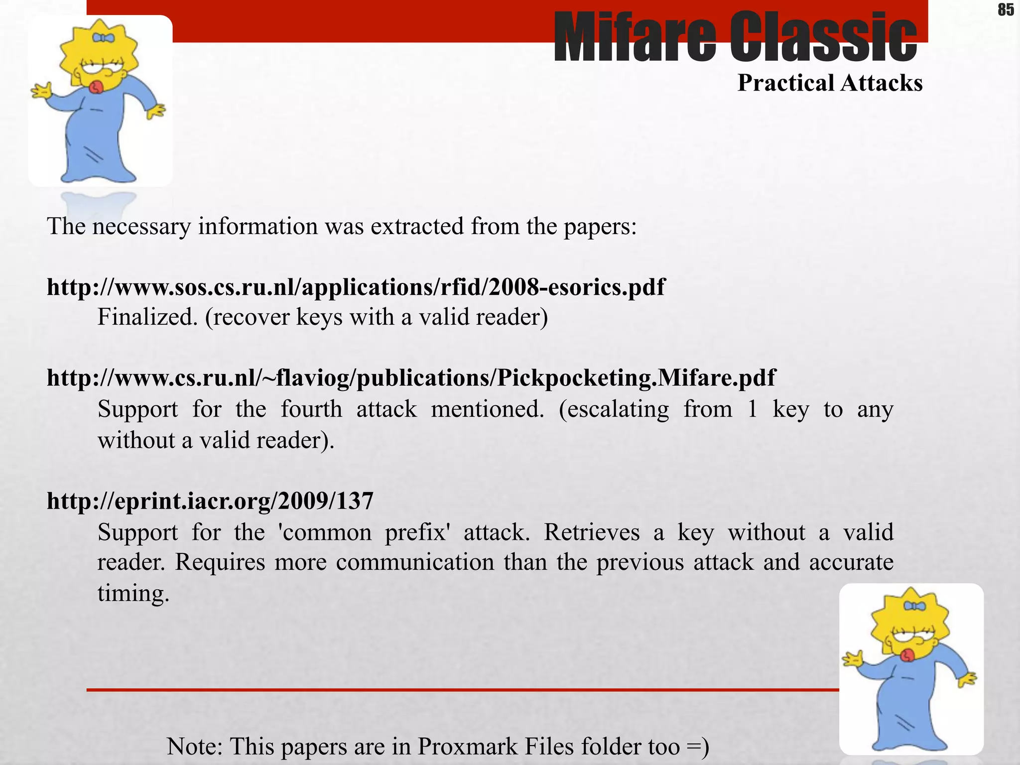 The necessary information was extracted from the papers:
http://www.sos.cs.ru.nl/applications/rfid/2008-esorics.pdf
Finalized. (recover keys with a valid reader)
http://www.cs.ru.nl/~flaviog/publications/Pickpocketing.Mifare.pdf
Support for the fourth attack mentioned. (escalating from 1 key to any
without a valid reader).
http://eprint.iacr.org/2009/137
Support for the 'common prefix' attack. Retrieves a key without a valid
reader. Requires more communication than the previous attack and accurate
timing.
Mifare ClassicPractical Attacks
Note: This papers are in Proxmark Files folder too =)
85
 