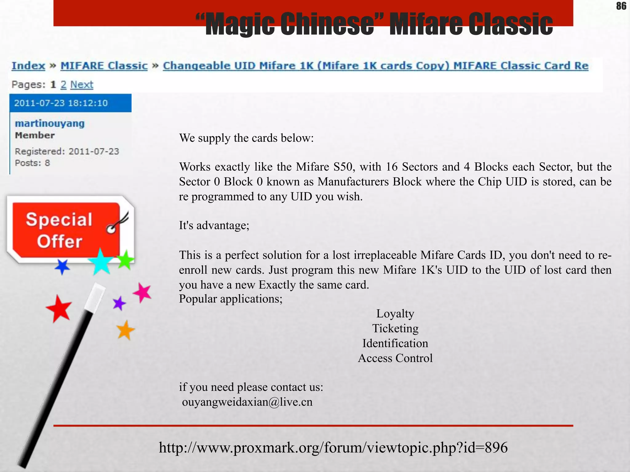 We supply the cards below:
Works exactly like the Mifare S50, with 16 Sectors and 4 Blocks each Sector, but the
Sector 0 Block 0 known as Manufacturers Block where the Chip UID is stored, can be
re programmed to any UID you wish.
It's advantage;
This is a perfect solution for a lost irreplaceable Mifare Cards ID, you don't need to re-
enroll new cards. Just program this new Mifare 1K's UID to the UID of lost card then
you have a new Exactly the same card.
Popular applications;
Loyalty
Ticketing
Identification
Access Control
if you need please contact us:
ouyangweidaxian@live.cn
http://www.proxmark.org/forum/viewtopic.php?id=896
“Magic Chinese” Mifare Classic
86
 