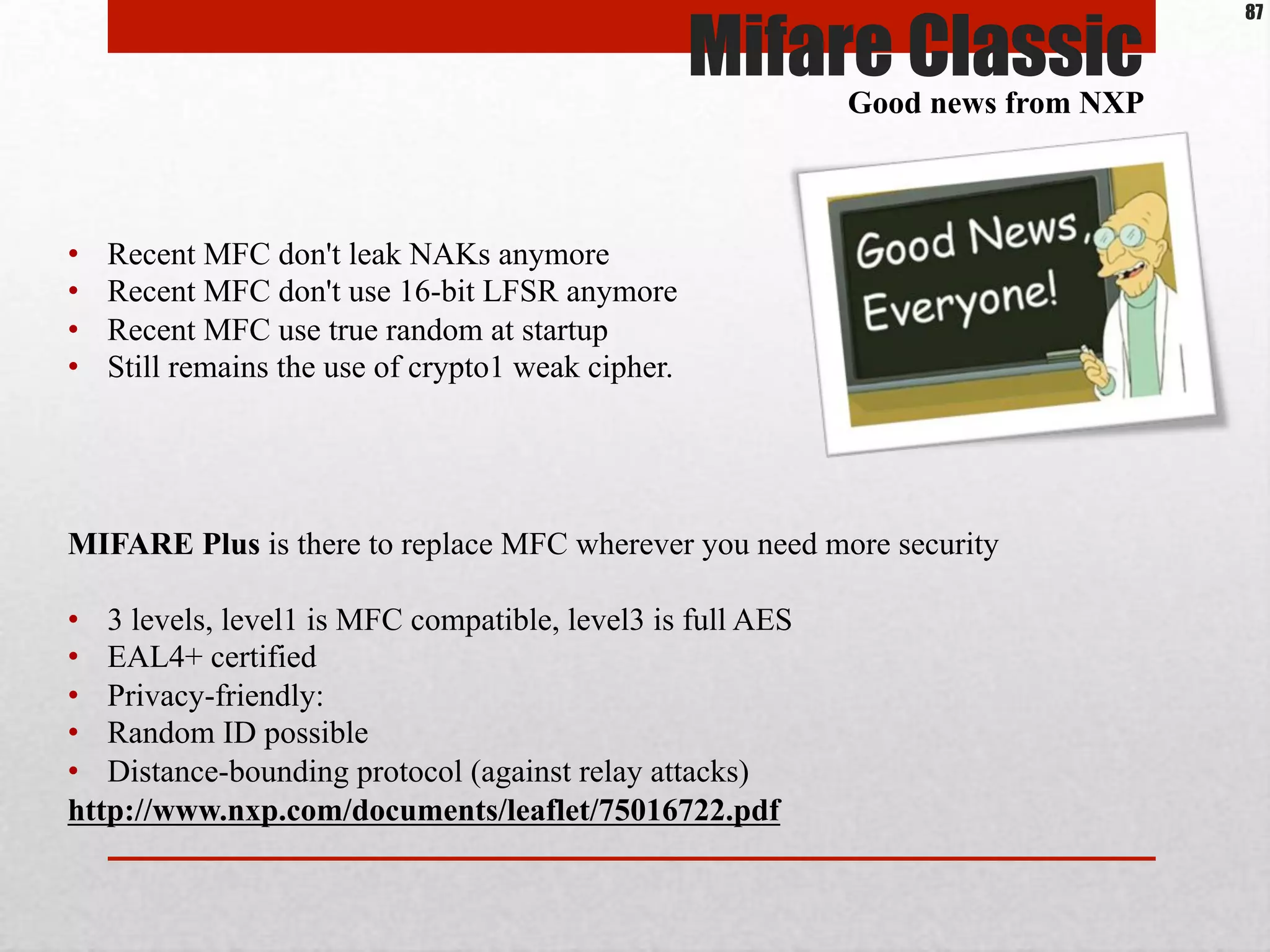 •  Recent MFC don't leak NAKs anymore
•  Recent MFC don't use 16-bit LFSR anymore
•  Recent MFC use true random at startup
•  Still remains the use of crypto1 weak cipher.
Mifare ClassicGood news from NXP
87
MIFARE Plus is there to replace MFC wherever you need more security
•  3 levels, level1 is MFC compatible, level3 is full AES
•  EAL4+ certified
•  Privacy-friendly:
•  Random ID possible
•  Distance-bounding protocol (against relay attacks)
http://www.nxp.com/documents/leaflet/75016722.pdf
 