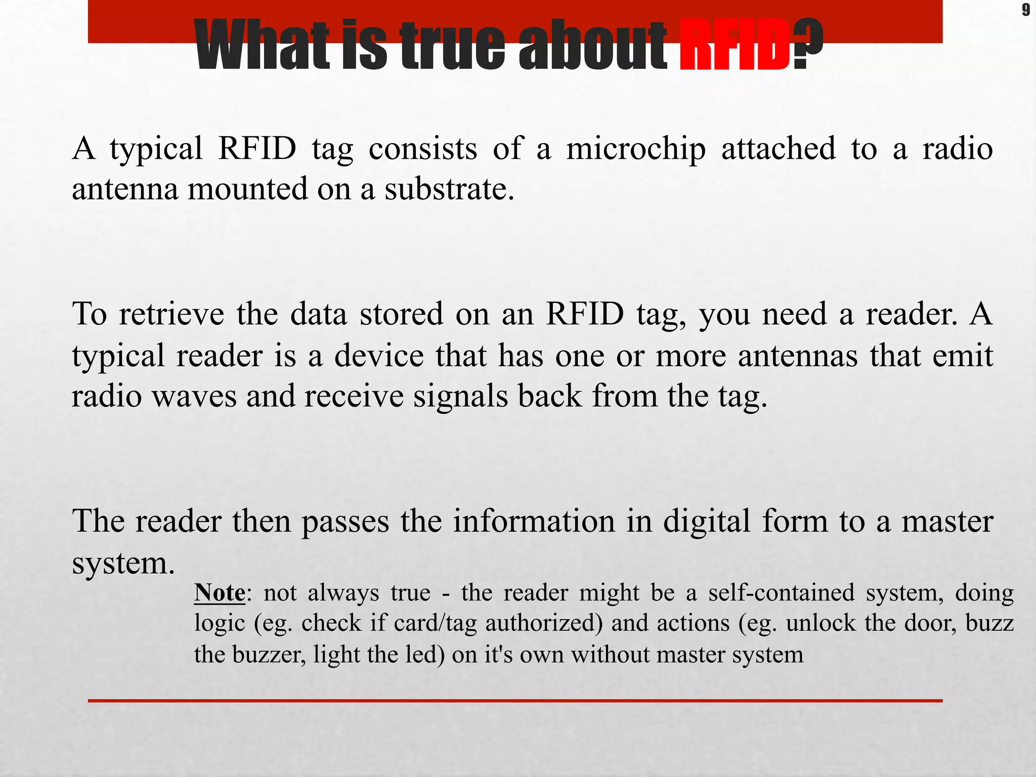 What is true about RFID?
A typical RFID tag consists of a microchip attached to a radio
antenna mounted on a substrate.
To retrieve the data stored on an RFID tag, you need a reader. A
typical reader is a device that has one or more antennas that emit
radio waves and receive signals back from the tag.
The reader then passes the information in digital form to a master
system.
9
Note: not always true - the reader might be a self-contained system, doing
logic (eg. check if card/tag authorized) and actions (eg. unlock the door, buzz
the buzzer, light the led) on it's own without master system
 