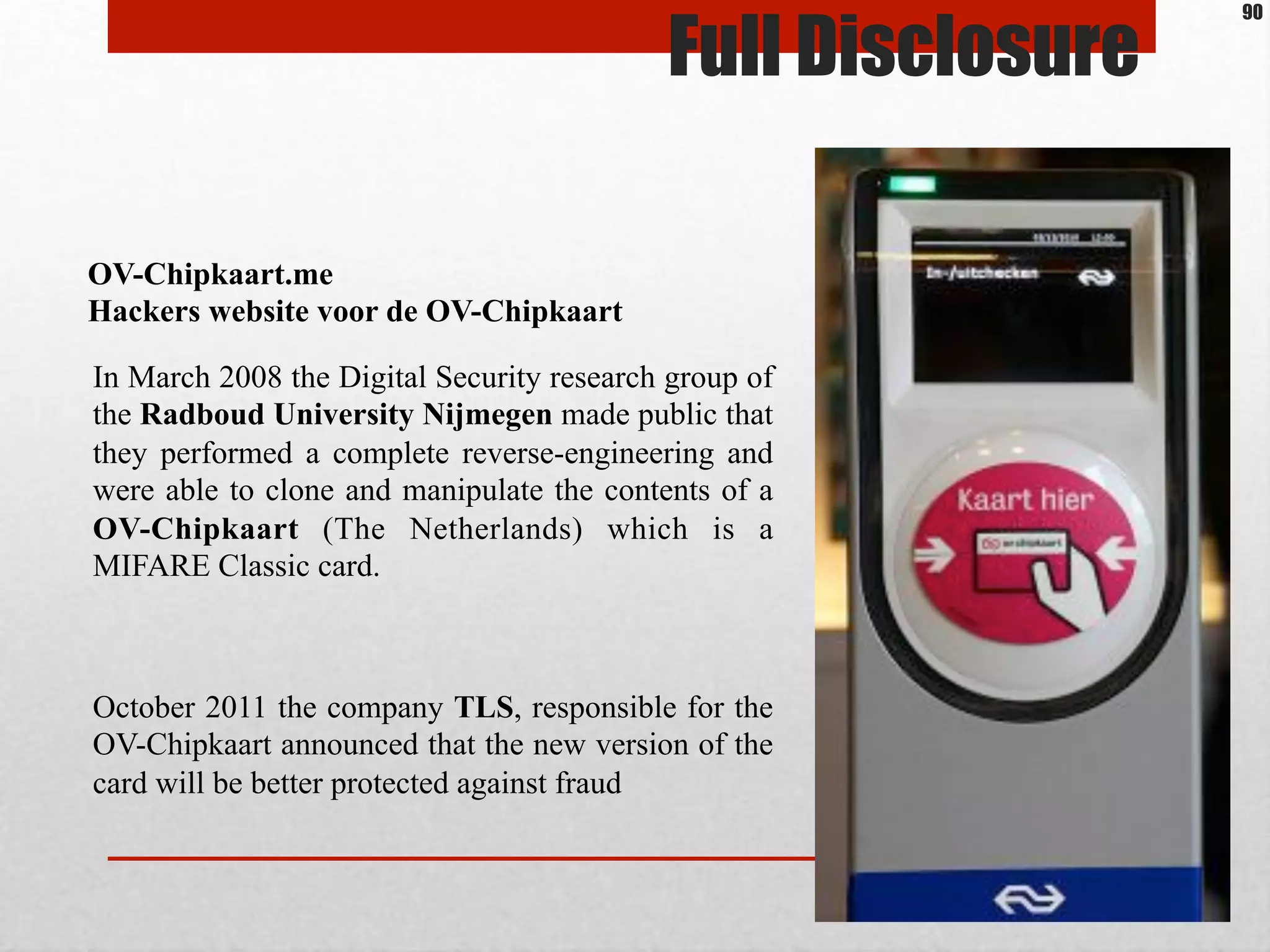 Full Disclosure
In March 2008 the Digital Security research group of
the Radboud University Nijmegen made public that
they performed a complete reverse-engineering and
were able to clone and manipulate the contents of a
OV-Chipkaart (The Netherlands) which is a
MIFARE Classic card.
October 2011 the company TLS, responsible for the
OV-Chipkaart announced that the new version of the
card will be better protected against fraud
OV-Chipkaart.me
Hackers website voor de OV-Chipkaart
90
 