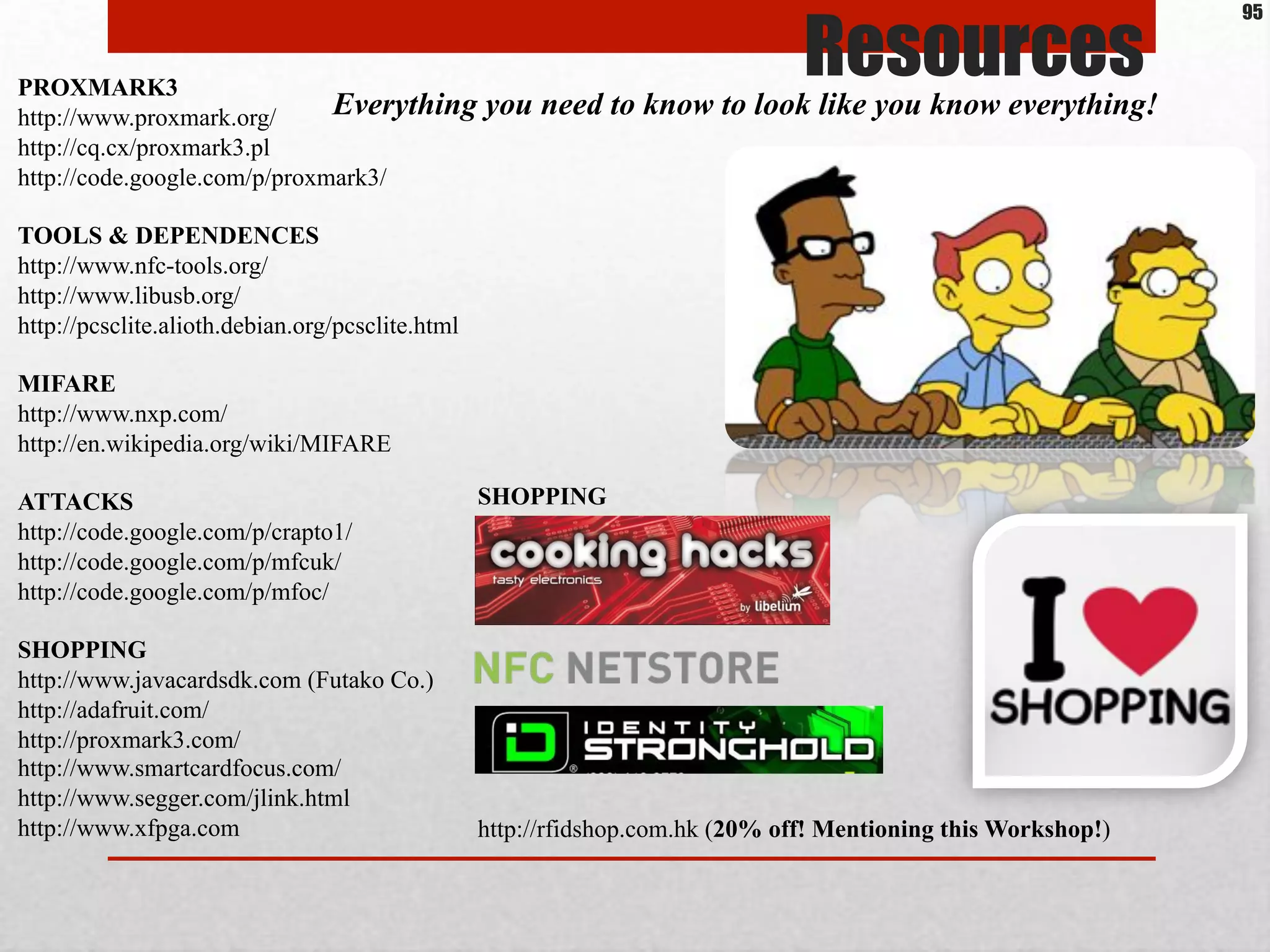 Resources
Everything you need to know to look like you know everything!
PROXMARK3
http://www.proxmark.org/
http://cq.cx/proxmark3.pl
http://code.google.com/p/proxmark3/
TOOLS & DEPENDENCES
http://www.nfc-tools.org/
http://www.libusb.org/
http://pcsclite.alioth.debian.org/pcsclite.html
MIFARE
http://www.nxp.com/
http://en.wikipedia.org/wiki/MIFARE
ATTACKS
http://code.google.com/p/crapto1/
http://code.google.com/p/mfcuk/
http://code.google.com/p/mfoc/
SHOPPING
http://www.javacardsdk.com (Futako Co.)
http://adafruit.com/
http://proxmark3.com/
http://www.smartcardfocus.com/
http://www.segger.com/jlink.html
http://www.xfpga.com
95
http://rfidshop.com.hk (20% off! Mentioning this Workshop!)
SHOPPING
 