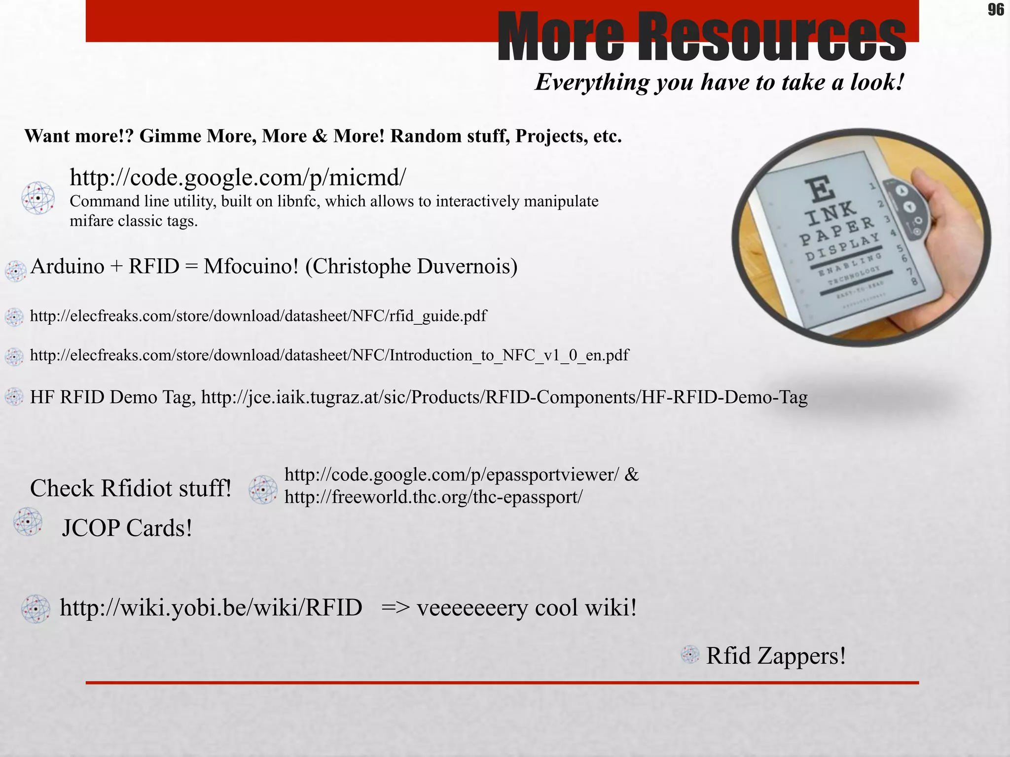 More ResourcesEverything you have to take a look!
Want more!? Gimme More, More & More! Random stuff, Projects, etc.
Arduino + RFID = Mfocuino! (Christophe Duvernois)
http://elecfreaks.com/store/download/datasheet/NFC/rfid_guide.pdf
http://elecfreaks.com/store/download/datasheet/NFC/Introduction_to_NFC_v1_0_en.pdf
HF RFID Demo Tag, http://jce.iaik.tugraz.at/sic/Products/RFID-Components/HF-RFID-Demo-Tag
Check Rfidiot stuff!
http://code.google.com/p/epassportviewer/ &
http://freeworld.thc.org/thc-epassport/
JCOP Cards!
http://wiki.yobi.be/wiki/RFID => veeeeeeery cool wiki!
Rfid Zappers!
http://code.google.com/p/micmd/
Command line utility, built on libnfc, which allows to interactively manipulate
mifare classic tags.
96
 