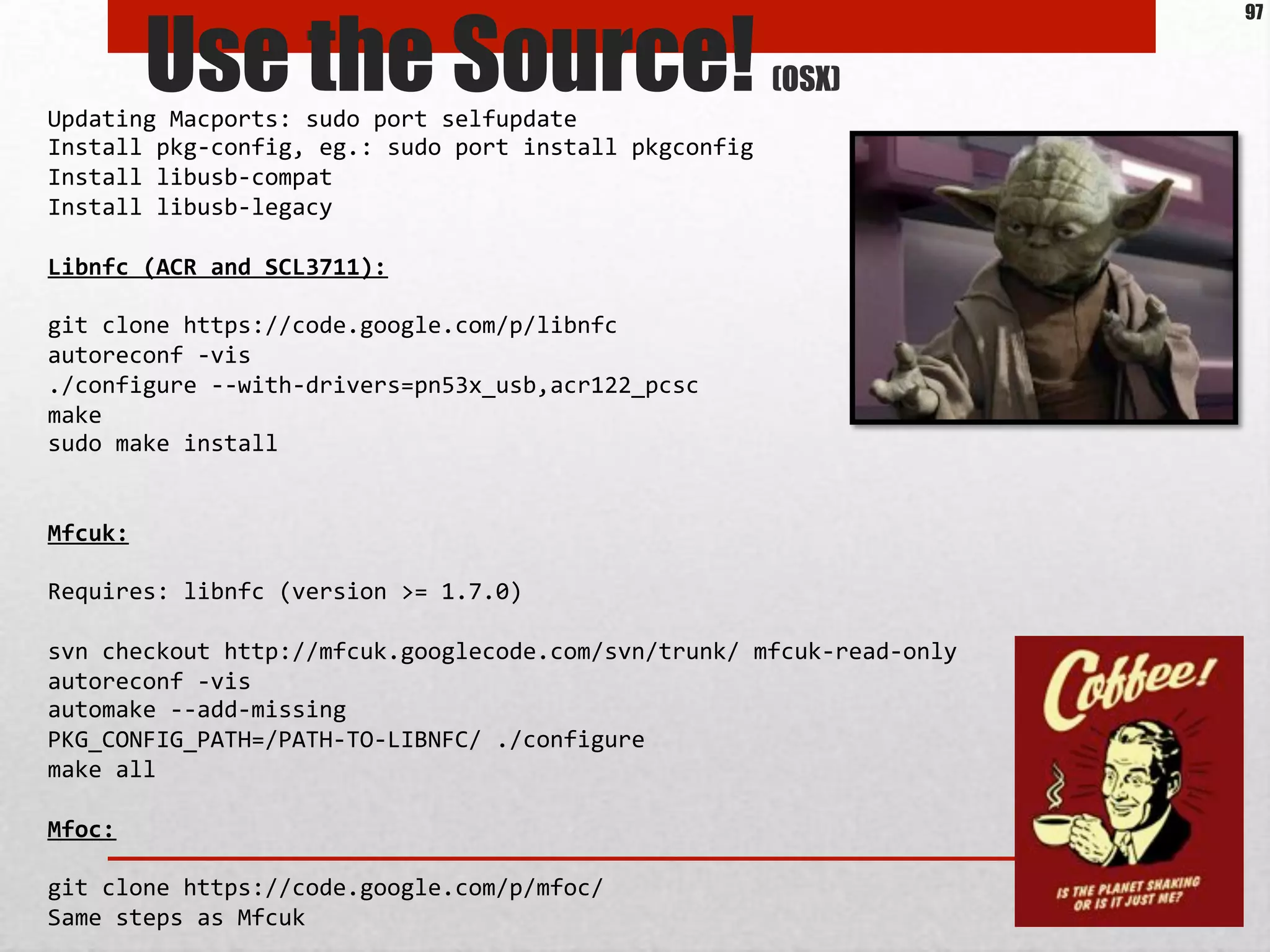 Use the Source! (OSX)
Updating*Macports:*sudo*port*selfupdate*
Install*pkgMconfig,*eg.:*sudo*port*install*pkgconfig*
Install*libusbMcompat*
Install*libusbMlegacy*
*
Libnfc'(ACR'and'SCL3711):'
*
git*clone*https://code.google.com/p/libnfc*
autoreconf*Mvis*
./configure*MMwithMdrivers=pn53x_usb,acr122_pcsc*
make*
sudo*make*install*
*
*
Mfcuk:'
*
Requires:*libnfc*(version*>=*1.7.0)*
*
svn*checkout*http://mfcuk.googlecode.com/svn/trunk/*mfcukMreadMonly*
autoreconf*Mvis*
automake*MMaddMmissing*
PKG_CONFIG_PATH=/PATHMTOMLIBNFC/*./configure*
make*all*
*
Mfoc:'
*
git*clone*https://code.google.com/p/mfoc/*
Same*steps*as*Mfcuk*
97
 