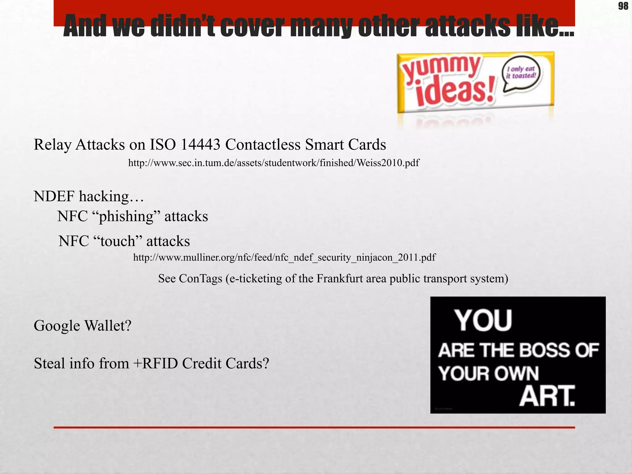 And we didn’t cover many other attacks like…
Relay Attacks on ISO 14443 Contactless Smart Cards
http://www.sec.in.tum.de/assets/studentwork/finished/Weiss2010.pdf
NFC “phishing” attacks
NFC “touch” attacks
http://www.mulliner.org/nfc/feed/nfc_ndef_security_ninjacon_2011.pdf
NDEF hacking…
See ConTags (e-ticketing of the Frankfurt area public transport system)
Google Wallet?
Steal info from +RFID Credit Cards?
98
 