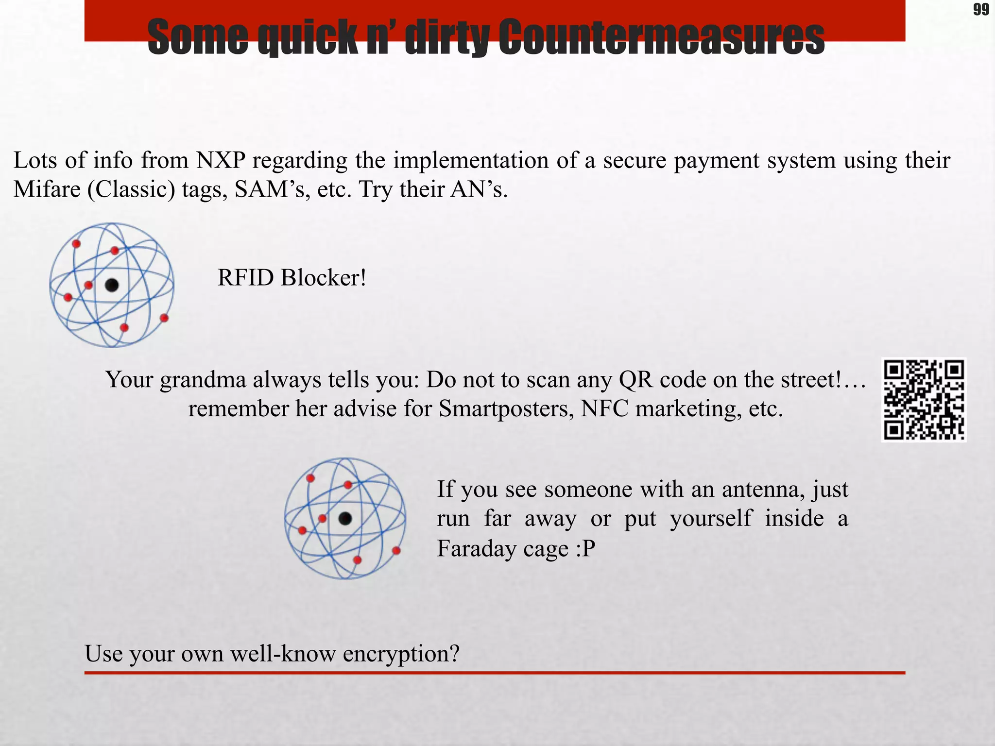 Some quick n’ dirty Countermeasures
Lots of info from NXP regarding the implementation of a secure payment system using their
Mifare (Classic) tags, SAM’s, etc. Try their AN’s.
RFID Blocker!
Your grandma always tells you: Do not to scan any QR code on the street!…
remember her advise for Smartposters, NFC marketing, etc.
If you see someone with an antenna, just
run far away or put yourself inside a
Faraday cage :P
Use your own well-know encryption?
99
 