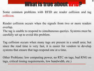 Some common problems with RFID are reader collision and tag
collision.
Reader collision occurs when the signals from two o...