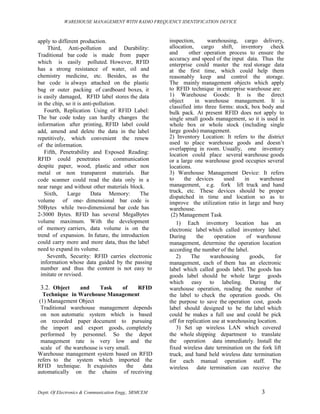 WAREHOUSE MANAGEMENT WITH RADIO FREQUENCY IDENTIFICATION DEVICE



apply to different production.                        inspection,       warehousing, cargo delivery,
     Third, Anti-pollution and Durability:            allocation, cargo shift, inventory check
Traditional bar code is made from paper               and      other operation process to ensure the
                                                      accuracy and speed of the input data. Thus the
which is easily polluted. However, RFID               enterprise could master the real storage data
has a strong resistance of water, oil and             at the first time, which could help them
chemistry medicine, etc. Besides, as the              reasonably keep and control the storage.
bar code is always attached on the plastic            The mainly management objects which apply
bag or outer packing of cardboard boxes, it           to RFID technique in enterprise warehouse are:
is easily damaged, RFID label stores the data         1) Warehouse Goods: It is the direct
in the chip, so it is anti-pollution.                 object      in warehouse management. It is
                                                      classified into three forms: stock, box body and
    Fourth, Replication Using of RFID Label:          bulk pack. At present RFID does not apply to
The bar code today can hardly changes the             single small goods management, so it is used in
information after printing, RFID label could          whole box or whole stock (including single
add, amend and delete the data in the label           large goods) management.
repetitively, which convenient the renew              2) Inventory Location: It refers to the district
of the information.                                   used to place warehouse goods and doesn’t
                                                      overlapping in room. Usually, one inventory
    Fifth, Penetrability and Exposed Reading:         location could place several warehouse goods
RFID could penetrates               communication     or a large one warehouse good occupies several
despite paper, wood, plastic and other non            locations.
metal or non transparent materials. Bar               3) Warehouse Management Device: It refers
code scanner could read the data only in a            to     the devices       used    in     warehouse
near range and without other materials block.         management, e.g. fork lift truck and hand
    Sixth,    Large      Data Memory:        The      truck, etc. These devices should be proper
                                                      dispatched in time and location so as to
volume of one- dimensional bar code is                improve the utilization ratio in large and busy
50Bytes while two-dimensional bar code has            warehouse.
2-3000 Bytes. RFID has several MegaBytes               (2) Management Task
volume maximum. With the development                     1) Each inventory location has an
of memory carriers, data volume is on the             electronic label which called inventory label.
trend of expansion. In future, the introduction       During       the     operation    of warehouse
could carry more and more data, thus the label        management, determine the operation location
need to expand its volume.                            according the number of the label.
     Seventh, Security: RFID carries electronic          2)     The      warehousing      goods,     for
  information whose data guided by the passing        management, each of them has an electronic
  number and thus the content is not easy to          label which called goods label. The goods has
  imitate or revised.                                 goods label should be whole large goods
                                                      which easy to labeling. During the
 3.2. Object     and      Task     of    RFID         warehouse operation, reading the number of
   Technique in Warehouse Management                  the label to check the operation goods. On
 (1) Management Object                                the purpose to save the operation cost, goods
  Traditional warehouse management depends            label should designed to be the label which
  on non automatic system which is based              could be makes a full use and could be pick
  on recorded paper document to pursuing              off for replication use at warehousing location.
  the import and export goods, completely                3) Set up wireless LAN which covered
  performed by personnel. So the depot                the whole shipping department to translate
  management rate is very low and the                 the operation data immediately. Install the
  scale of the warehouse is very small.               fixed wireless date termination on the fork lift
Warehouse management system based on RFID             truck, and hand held wireless date termination
refers to the system which imported the               for each manual operation staff. The
RFID technique. It exquisites        the  data        wireless date termination can receive the
automatically on the chains of receiving


Deptt. Of Electronics & Communication Engg., SRMCEM                                           3
 