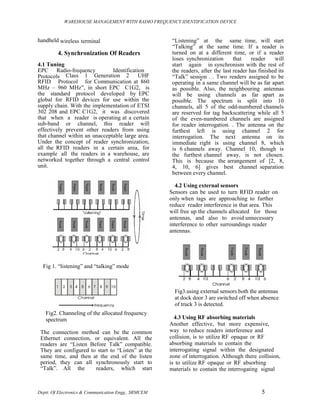 WAREHOUSE MANAGEMENT WITH RADIO FREQUENCY IDENTIFICATION DEVICE



handheld wireless terminal                             “Listening” at the same time, will start
                                                       “Talking” at the same time. If a reader is
         4. Synchronization Of Readers                 turned on at a different time, or if a reader
                                                       loses synchronization       that    reader    will
4.1 Tuning                                             start again in synchronism with the rest of
EPC Radio-frequency            Identification          the readers, after the last reader has finished its
Protocols Class 1 Generation 2 UHF                     “Talk” session . . Two readers assigned to be
RFID Protocol for Communication at 860                 operating in a same channel will be as far apart
MHz – 960 MHz”, in short EPC C1G2, is                  as possible. Also, the neighbouring antennas
the standard protocol developed by EPC                 will be using channels as far apart as
global for RFID devices for use within the             possible. The spectrum is split into 10
supply chain. With the implementation of ETSI          channels, all 5 of the odd-numbered channels
302 208 and EPC C1G2, it was discovered                are reserved for tag backscattering while all 5
that when a reader is operating at a certain           of the even-numbered channels are assigned
sub-band or channel, this reader will                  for reader interrogation. . The antenna on the
effectively prevent other readers from using           furthest left is using channel 2 for
that channel within an unacceptable large area.        interrogation. The next antenna on its
Under the concept of reader synchronization,           immediate right is using channel 8, which
all the RFID readers in a certain area, for            is 6 channels away. Channel 10, though is
example all the readers in a warehouse, are            the furthest channel away, is not chosen.
networked together through a central control           This is because the arrangement of [2, 8,
unit.                                                  4, 10, 6] gives best channel separation
                                                       between every channel.

                                                        4.2 Using external sensors
                                                      Sensors can be used to turn RFID reader on
                                                      only when tags are approaching to further
                                                      reduce reader interference in that area. This
                                                      will free up the channels allocated for those
                                                      antennas, and also to avoid unnecessary
                                                      interference to other surroundings reader
                                                      antennas.




  Fig 1. “listening” and “talking” mode



                                                        Fig3.using external sensors both the antennas
                                                        at dock door 3 are switched off when absence
                                                        of truck 3 is detected.
   Fig2. Channeling of the allocated frequency
   spectrum                                             4.3 Using RF absorbing materials
                                                      Another effective, but more expensive,
 The connection method can be the common              way to reduce readers interference and
 Ethernet connection, or equivalent. All the          collision, is to utilize RF opaque or RF
 readers are “Listen Before Talk” compatible.         absorbing materials to contain the
 They are configured to start to “Listen” at the      interrogating signal within the designated
 same time, and then at the end of the listen         zone of interrogation. Although there collision,
 period, they can all synchronously start to          is to utilize RF opaque or RF absorbing
 “Talk”. All the       readers, which start           materials to contain the interrogating signal



Deptt. Of Electronics & Communication Engg., SRMCEM                                            5
 