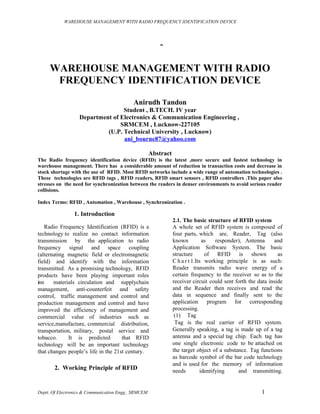 WAREHOUSE MANAGEMENT WITH RADIO FREQUENCY IDENTIFICATION DEVICE




                                                         -

     WAREHOUSE MANAGEMENT WITH RADIO
      FREQUENCY IDENTIFICATION DEVICE

                                            Anirudh Tandon
                                  Student , B.TECH. IV year
                   Department of Electronics & Communication Engineering ,
                                 SRMCEM , Lucknow-227105
                            (U.P. Technical University , Lucknow)
                                  ani_bourne87@yahoo.com

                                                      Abstract
The Radio frequency identification device (RFID) is the latest ,more secure and fastest technology in
warehouse management. There has a considerable amount of reduction in transaction costs and decrease in
stock shortage with the use of RFID. Most RFID networks include a wide range of automation technologies .
These technologies are RFID tags , RFID readers, RFID smart sensors , RFID controllers .This paper also
stresses on the need for synchronization between the readers in denser environments to avoid serious reader
collisions.

Index Terms: RFID , Automation , Warehouse , Synchronization .

                1. Introduction
                                                                 2.1. The basic structure of RFID system
   Radio Frequency Identification (RFID) is a                    A whole set of RFID system is composed of
technology to realize no contact information                     four parts, which are, Reader, Tag (also
transmission by the application to radio                         known          as    responder), Antenna     and
frequency signal and space coupling                              Application Software System. The basic
(alternating magnetic field or electromagnetic                   structure       of RFID        is shown        as
field) and identify with the information                         C h a r t 1.Its working principle is as such:
transmitted. As a promising technology, RFID                     Reader transmits radio wave energy of a
products have been playing important roles                       certain frequency to the receiver so as to the
inn    materials circulation and supplychain                     receiver circuit could sent forth the data inside
management, anti-counterfeit and safety                          and the Reader then receives and read the
control, traffic management and control and                      data in sequence and finally sent to the
production management and control and have                       application       program for corresponding
improved the efficiency of management and                        processing.
commercial value of industries such as                            (1) Tag
service,manufacture, commercial distribution,                     Tag is the real carrier of RFID system.
transportation, military, postal service and                     Generally speaking, a tag is made up of a tag
tobacco.      It is predicted        that RFID                   antenna and a special tag chip. Each tag has
technology will be an important technology                       one single electronic code to be attached on
that changes people’s life in the 21st century.                  the target object of a substance. Tag functions
                                                                 as barcode symbol of the bar code technology
                                                                 and is used for the memory of information
       2. Working Principle of RFID                              needs         identifying     and transmitting.


Deptt. Of Electronics & Communication Engg., SRMCEM                                                     1
 