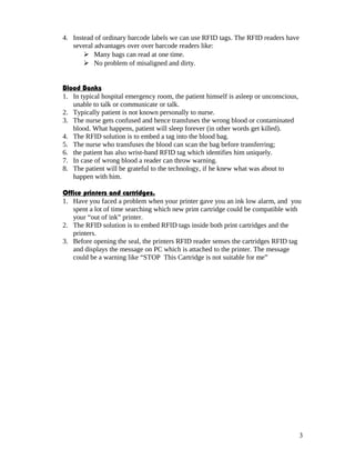 4. Instead of ordinary barcode labels we can use RFID tags. The RFID readers have
   several advantages over over barcode readers like:
        Many bags can read at one time.
        No problem of misaligned and dirty.


Blood Banks
1. In typical hospital emergency room, the patient himself is asleep or unconscious,
   unable to talk or communicate or talk.
2. Typically patient is not known personally to nurse.
3. The nurse gets confused and hence transfuses the wrong blood or contaminated
   blood. What happens, patient will sleep forever (in other words get killed).
4. The RFID solution is to embed a tag into the blood bag.
5. The nurse who transfuses the blood can scan the bag before transferring;
6. the patient has also wrist-band RFID tag which identifies him uniquely.
7. In case of wrong blood a reader can throw warning.
8. The patient will be grateful to the technology, if he knew what was about to
   happen with him.

Office printers and cartridges.
1. Have you faced a problem when your printer gave you an ink low alarm, and you
   spent a lot of time searching which new print cartridge could be compatible with
   your “out of ink” printer.
2. The RFID solution is to embed RFID tags inside both print cartridges and the
   printers.
3. Before opening the seal, the printers RFID reader senses the cartridges RFID tag
   and displays the message on PC which is attached to the printer. The message
   could be a warning like “STOP This Cartridge is not suitable for me”




                                                                                       3
 