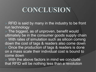  RFID is said by many in the industry to be front
run technology
The biggest, as of unproven, benefit would
ultimately be in the consumer goods supply chain
With rates of simulation such as silicon coming
down the cost of tags & readers also come down
Once the production of tags & readers is done
on a mass scale their individual cost is bound to
come down
With the above factors in mind we conclude
that RFID will be nothing less than a revolution