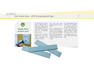 Ou r re fe re nc es
                  Our know-how – uhf encapsulated tags

                                    The Saudi Post has moder-        Then, they have been             The implementation phase
                                    nized its different fields of    equipped with their own let-     concerned the installation
                                    activity and offered home        terbox.                          of 1.2 million boxes in 10
                                    mail distribution. Before, the                                    months in the city of Riyadh.
                                                                     From a technical point of
                                    annual 842 million sendings                                       In this context, Etilux sup-
                                                                     view, the metal letterboxes,
                                    were put in letterboxes                                           plied the order of 1.2 million
                                                                     made in China, are designed
                                    placed near the                                                   RFID tags in 2005 and 2006.
                                                                     with a place for the RFID
                                    adressees’ homes. With the       tag, which is encapsulated in    The installation is also in pro-
                                    Wasel project, most Saudi        a plastic housing to limit the   gress in other Saudi Arabian
                                    Arabian households have          interferences between metal      cities.
                                    received an address.             and tag.
 