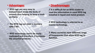 • Advantages
 RFID tags are very easy to
instaal/Inject inside the body of
animals,thus helping to keep a track
on them.
 The RFID tag can store a memory
upto 2 Kb.
 RFID technology cann't be easily
replicated and therefore, it increases
the securitof products.
• Disadvantages
X It is difficult for an RFID reader to
read the information in casof RFID tag
installed in liquid and metal product.
X RFID technology is referred to as
inasive technology.
X Many countries have different range
of frequiencies that allow RFID tag to
function.
 