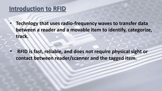 Introduction to RFID
• Technlogy that uses radio-frequency waves to transfer data
between a reader and a movable item to identify, categorize,
track.
• RFID is fast, reliable, and does not require physical sight or
contact between reader/scanner and the tagged item.
 
