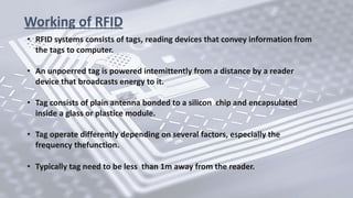 Working of RFID
• RFID systems consists of tags, reading devices that convey information from
the tags to computer.
• An unpoerred tag is powered intemittently from a distance by a reader
device that broadcasts energy to it.
• Tag consists of plain antenna bonded to a silicon chip and encapsulated
inside a glass or plastice module.
• Tag operate differently depending on several factors, especially the
frequency thefunction.
• Typically tag need to be less than 1m away from the reader.
 
