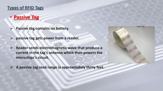 Types of RFID Tags
• Passive Tag
 Passive tag contains no battery.
 passive tag gets power from a reader.
 Reader sends electromagnetic wave that produce a
current in the tag's antenna which then powers the
microchips's circuit.
 A passive tag read range ia approxmately thirty feet.
 