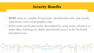 Security Benefits
• RFID cards are suitable for personal identification task and usually
implements some cryptographic algo.
• RFID cards can be physically dissembled by using Acids, Abrasive or
some other technique to obtain unrestricted access to the On board
microprocessor.
 