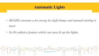 Automatic Lights
• ROADS consume a lot energy by night lamps and manual starting is
hard
• So We added a feature which can auto lit up the lights.
 