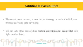 Additional Possibilities
• The smart roads means , It uses the technology or method which can
provide easy and safe travelling.
• We can add other sensors like carbon emission and accidental info
light on that Road.
 