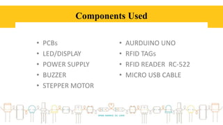 Components Used
• PCBs
• LED/DISPLAY
• POWER SUPPLY
• BUZZER
• STEPPER MOTOR
• AURDUINO UNO
• RFID TAGs
• RFID READER RC-522
• MICRO USB CABLE
 