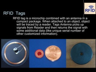 RFID Tags
RFID tag is a microchip combined with an antenna in a
compact package. When attached to an object, object
will be traced by a reader. Tags Antenna picks up
signals from Reader and then returns the signal with
some additional data (like unique serial number of
other customized information).
 