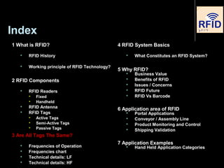 Index
1 What is RFID?
 RFID History
 Working principle of RFID Technology?
2 RFID Components
 RFID Readers

Fixed

Handheld
 RFID Antenna
 RFID Tags

Active Tags

Semi-Active Tags

Passive Tags
3 Are All Tags The Same?
 Frequencies of Operation
 Frequencies chart
 Technical details: LF
 Technical details: HF
4 RFID System Basics
 What Constitutes an RFID System?
5 Why RFID?
 Business Value
 Benefits of RFID
 Issues / Concerns
 RFID Future
 RFID Vs Barcode
6 Application area of RFID
 Portal Applications
 Conveyor / Assembly Line
 Product Monitoring and Control
 Shipping Validation
7 Application Examples
 Hand Held Application Categories
 