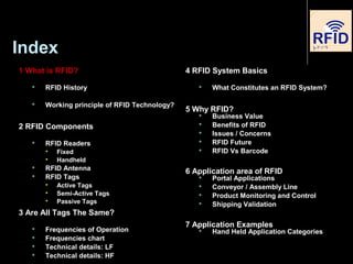 Index
1 What is RFID?
 RFID History
 Working principle of RFID Technology?
2 RFID Components
 RFID Readers

Fixed

Handheld
 RFID Antenna
 RFID Tags

Active Tags

Semi-Active Tags

Passive Tags
3 Are All Tags The Same?
 Frequencies of Operation
 Frequencies chart
 Technical details: LF
 Technical details: HF
4 RFID System Basics
 What Constitutes an RFID System?
5 Why RFID?
 Business Value
 Benefits of RFID
 Issues / Concerns
 RFID Future
 RFID Vs Barcode
6 Application area of RFID
 Portal Applications
 Conveyor / Assembly Line
 Product Monitoring and Control
 Shipping Validation
7 Application Examples
 Hand Held Application Categories
 