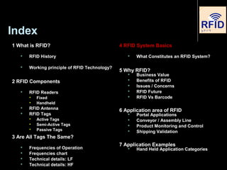 Index
1 What is RFID?
 RFID History
 Working principle of RFID Technology?
2 RFID Components
 RFID Readers

Fixed

Handheld
 RFID Antenna
 RFID Tags

Active Tags

Semi-Active Tags

Passive Tags
3 Are All Tags The Same?
 Frequencies of Operation
 Frequencies chart
 Technical details: LF
 Technical details: HF
4 RFID System Basics
 What Constitutes an RFID System?
5 Why RFID?
 Business Value
 Benefits of RFID
 Issues / Concerns
 RFID Future
 RFID Vs Barcode
6 Application area of RFID
 Portal Applications
 Conveyor / Assembly Line
 Product Monitoring and Control
 Shipping Validation
7 Application Examples
 Hand Held Application Categories
 