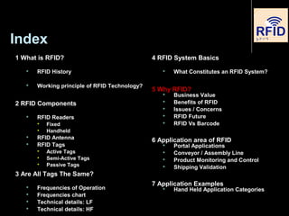 Index
1 What is RFID?
 RFID History
 Working principle of RFID Technology?
2 RFID Components
 RFID Readers

Fixed

Handheld
 RFID Antenna
 RFID Tags

Active Tags

Semi-Active Tags

Passive Tags
3 Are All Tags The Same?
 Frequencies of Operation
 Frequencies chart
 Technical details: LF
 Technical details: HF
4 RFID System Basics
 What Constitutes an RFID System?
5 Why RFID?
 Business Value
 Benefits of RFID
 Issues / Concerns
 RFID Future
 RFID Vs Barcode
6 Application area of RFID
 Portal Applications
 Conveyor / Assembly Line
 Product Monitoring and Control
 Shipping Validation
7 Application Examples
 Hand Held Application Categories
 