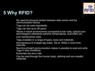 5 Why RFID?
 No need for physical contact between data carrier and the
communication device.
 Tags can be used repeatedly.
 Tags can last up to 20 years.
 Works in harsh environments (compared to bar code, optical scan
technologies) withstands extreme temperatures, acid baths etc.
 Low maintenance costs.
 Tags available in a range of types, sizes and materials.
 Simultaneous & multiple tag reads, 10s to 1000s in short time
intervals.
 Non-line-of-sight communication makes it possible to read and write
Tags in dirty conditions.
 Extremely low error rate.
 Can be read through the human body, clothing and non-metallic
materials.
 