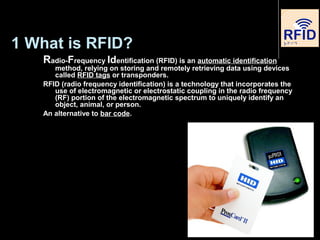 1 What is RFID?
Radio-Frequency Identification (RFID) is an automatic identification
method, relying on storing and remotely retrieving data using devices
called RFID tags or transponders.
RFID (radio frequency identification) is a technology that incorporates the
use of electromagnetic or electrostatic coupling in the radio frequency
(RF) portion of the electromagnetic spectrum to uniquely identify an
object, animal, or person.
An alternative to bar code.
 