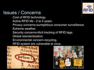Issues / Concerns
Cost of RFID technology.
Active RFID life - 2 to 4 years.
Privacy concerns-surreptitious consumer surveillance.
Extreme weather.
Security concerns-illicit tracking of RFID tags.
Global standardization.
Environmental concern-recycling.
RFID system are vulnerable to virus.
 