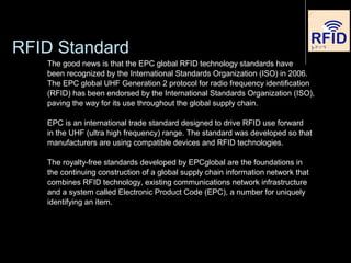 RFID Standard
The good news is that the EPC global RFID technology standards have
been recognized by the International Standards Organization (ISO) in 2006.
The EPC global UHF Generation 2 protocol for radio frequency identification
(RFID) has been endorsed by the International Standards Organization (ISO),
paving the way for its use throughout the global supply chain.
EPC is an international trade standard designed to drive RFID use forward
in the UHF (ultra high frequency) range. The standard was developed so that
manufacturers are using compatible devices and RFID technologies.
The royalty-free standards developed by EPCglobal are the foundations in
the continuing construction of a global supply chain information network that
combines RFID technology, existing communications network infrastructure
and a system called Electronic Product Code (EPC), a number for uniquely
identifying an item.
 