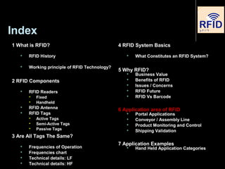 Index
1 What is RFID?
 RFID History
 Working principle of RFID Technology?
2 RFID Components
 RFID Readers

Fixed

Handheld
 RFID Antenna
 RFID Tags

Active Tags

Semi-Active Tags

Passive Tags
3 Are All Tags The Same?
 Frequencies of Operation
 Frequencies chart
 Technical details: LF
 Technical details: HF
4 RFID System Basics
 What Constitutes an RFID System?
5 Why RFID?
 Business Value
 Benefits of RFID
 Issues / Concerns
 RFID Future
 RFID Vs Barcode
6 Application area of RFID
 Portal Applications
 Conveyor / Assembly Line
 Product Monitoring and Control
 Shipping Validation
7 Application Examples
 Hand Held Application Categories
 