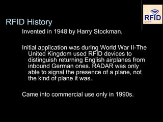Invented in 1948 by Harry Stockman.
Initial application was during World War II-The
United Kingdom used RFID devices to
distinguish returning English airplanes from
inbound German ones. RADAR was only
able to signal the presence of a plane, not
the kind of plane it was..
Came into commercial use only in 1990s.
RFID History
 