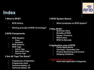 Index
1 What is RFID?
 RFID History
 Working principle of RFID Technology?
2 RFID Components
 RFID Readers

Fixed

Handheld
 RFID Antenna
 RFID Tags

Active Tags

Semi-Active Tags

Passive Tags
3 Are All Tags The Same?
 Frequencies of Operation
 Frequencies chart
 Technical details: LF
 Technical details: HF
4 RFID System Basics
 What Constitutes an RFID System?
5 Why RFID?
 Business Value
 Benefits of RFID
 Issues / Concerns
 RFID Future
 RFID Vs Barcode
6 Application area of RFID
 Portal Applications
 Conveyor / Assembly Line
 Product Monitoring and Control
 Shipping Validation
7 Application Examples
 Hand Held Application Categories
 