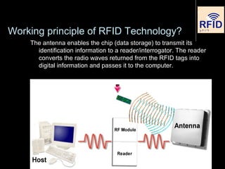 Working principle of RFID Technology?
The antenna enables the chip (data storage) to transmit its
identification information to a reader/interrogator. The reader
converts the radio waves returned from the RFID tags into
digital information and passes it to the computer.
 