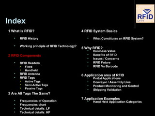 Index
1 What is RFID?
 RFID History
 Working principle of RFID Technology?
2 RFID Components
 RFID Readers

Fixed

Handheld
 RFID Antenna
 RFID Tags

Active Tags

Semi-Active Tags

Passive Tags
3 Are All Tags The Same?
 Frequencies of Operation
 Frequencies chart
 Technical details: LF
 Technical details: HF
4 RFID System Basics
 What Constitutes an RFID System?
5 Why RFID?
 Business Value
 Benefits of RFID
 Issues / Concerns
 RFID Future
 RFID Vs Barcode
6 Application area of RFID
 Portal Applications
 Conveyor / Assembly Line
 Product Monitoring and Control
 Shipping Validation
7 Application Examples
 Hand Held Application Categories
 